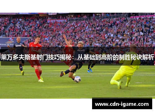 莱万多夫斯基射门技巧揭秘:从基础到高阶的制胜秘诀解析 莱万多夫斯基射门技巧揭秘:从基础到高阶的制胜秘诀解析