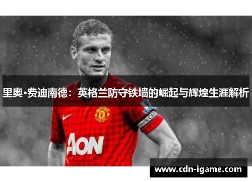 里奥·费迪南德:英格兰防守铁墙的崛起与辉煌生涯解析 里奥·费迪南德:英格兰防守铁墙的崛起与辉煌生涯解析