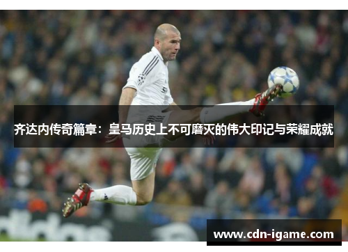 齐达内传奇篇章：皇马历史上不可磨灭的伟大印记与荣耀成就