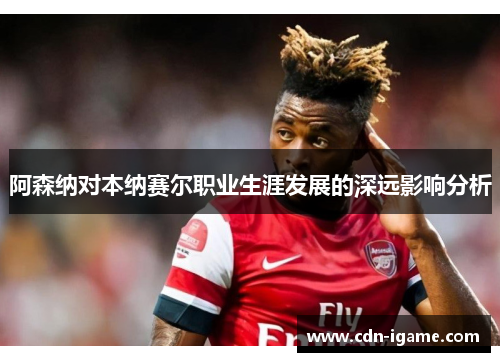 阿森纳对本纳赛尔职业生涯发展的深远影响分析 阿森纳对本纳赛尔职业生涯发展的深远影响分析