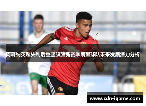 阿森纳英超失利后重整旗鼓新赛季展望球队未来发展潜力分析