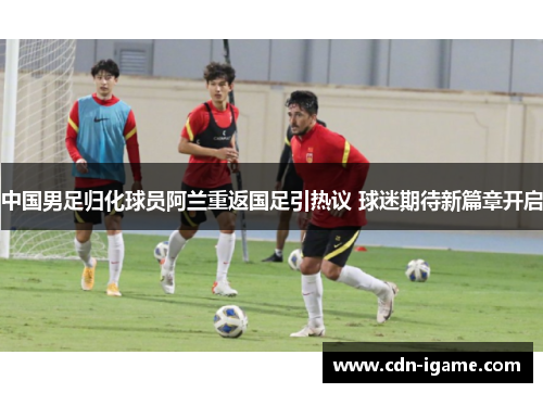 中国男足归化球员阿兰重返国足引热议 球迷期待新篇章开启 中国男足归化球员阿兰重返国足引热议 球迷期待新篇章开启