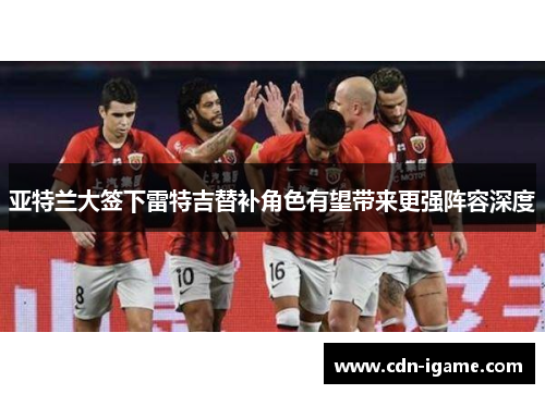 亚特兰大签下雷特吉替补角色有望带来更强阵容深度