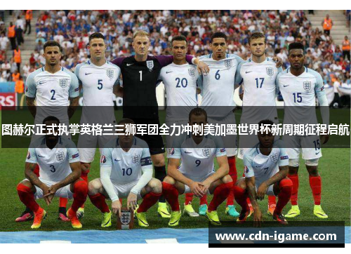 图赫尔正式执掌英格兰三狮军团全力冲刺美加墨世界杯新周期征程启航