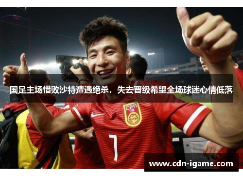 国足主场惜败沙特遭遇绝杀,失去晋级希望全场球迷心情低落 国足主场惜败沙特遭遇绝杀,失去晋级希望全场球迷心情低落